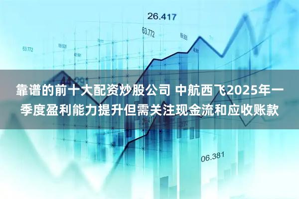 靠谱的前十大配资炒股公司 中航西飞2025年一季度盈利能力提升但需关注现金流和应收账款