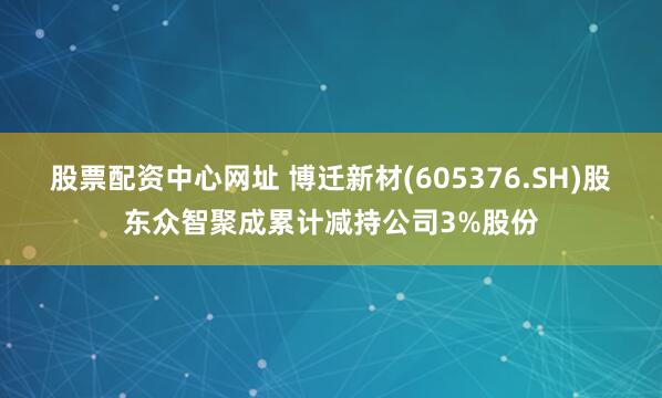股票配资中心网址 博迁新材(605376.SH)股东众智聚成累计减持公司3%股份