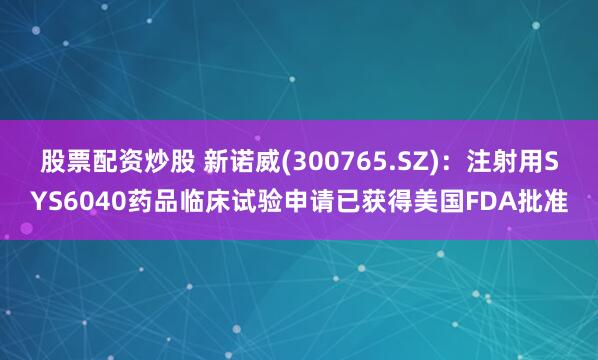 股票配资炒股 新诺威(300765.SZ)：注射用SYS6040药品临床试验申请已获得美国FDA批准