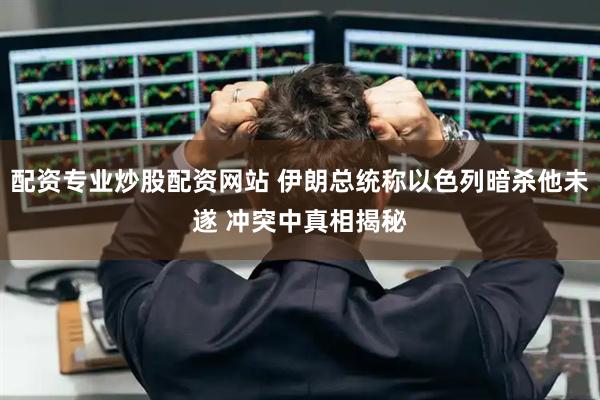配资专业炒股配资网站 伊朗总统称以色列暗杀他未遂 冲突中真相揭秘