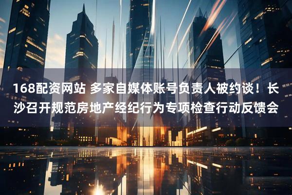 168配资网站 多家自媒体账号负责人被约谈！长沙召开规范房地产经纪行为专项检查行动反馈会