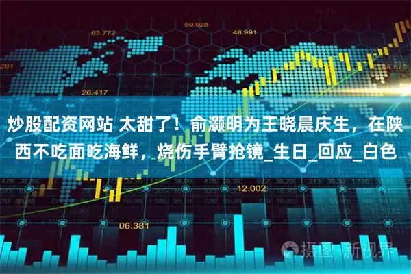 炒股配资网站 太甜了！俞灏明为王晓晨庆生，在陕西不吃面吃海鲜，烧伤手臂抢镜_生日_回应_白色