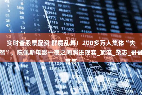 实时查股票配资 群魔乱舞！200多万人集体“失智”，陈佩斯电影一夜之间照进现实_顶流_杂志_哥哥