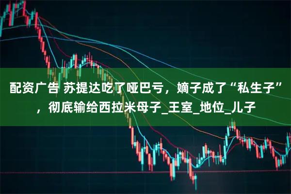 配资广告 苏提达吃了哑巴亏，嫡子成了“私生子”，彻底输给西拉米母子_王室_地位_儿子