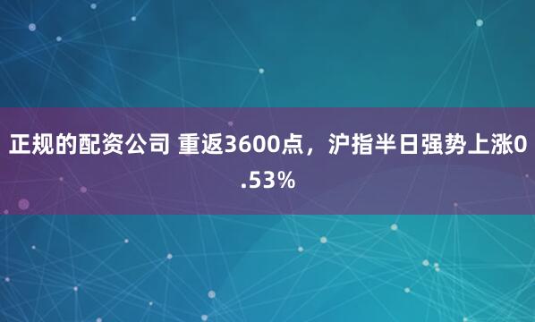 正规的配资公司 重返3600点，沪指半日强势上涨0.53%