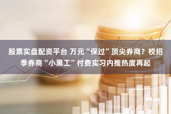 股票实盘配资平台 万元“保过”顶尖券商？校招季券商“小黑工”付费实习内推热度再起