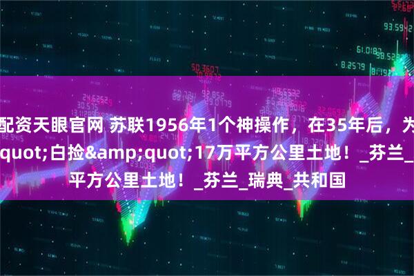 配资天眼官网 苏联1956年1个神操作，在35年后，为俄国"白捡"17万平方公里土地！_芬兰_瑞典_共和国