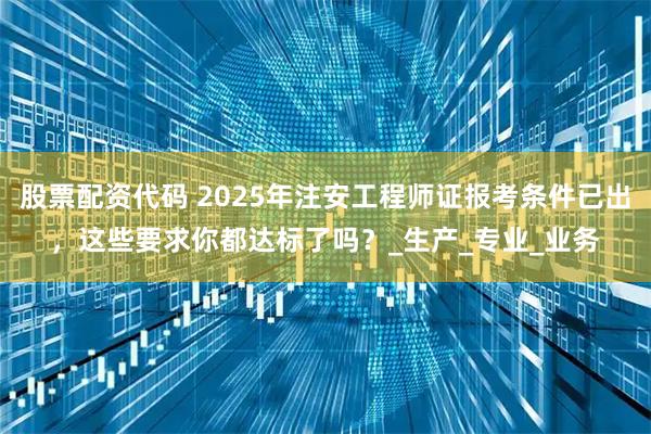 股票配资代码 2025年注安工程师证报考条件已出，这些要求你都达标了吗？_生产_专业_业务
