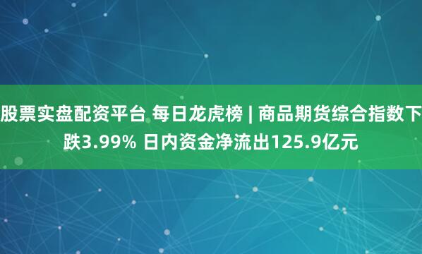 股票实盘配资平台 每日龙虎榜 | 商品期货综合指数下跌3.99% 日内资金净流出125.9亿元