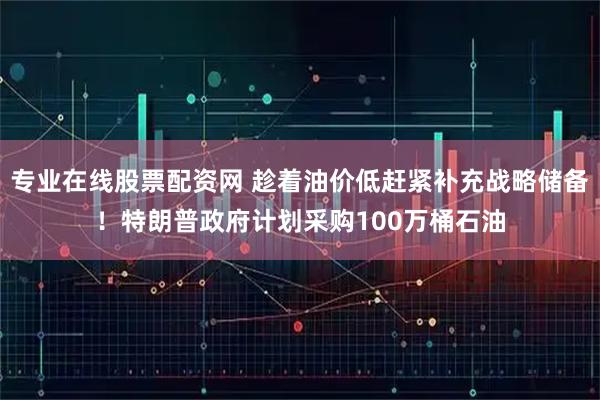 专业在线股票配资网 趁着油价低赶紧补充战略储备！特朗普政府计划采购100万桶石油