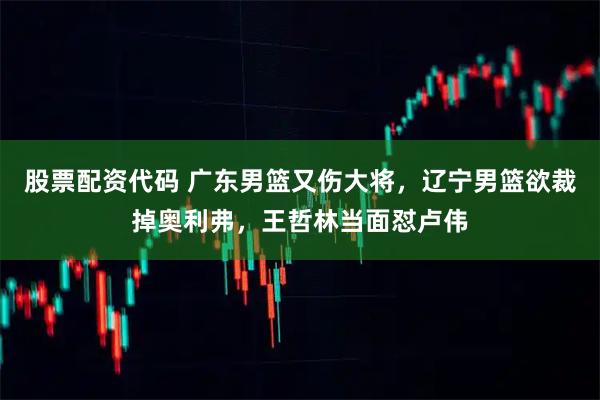股票配资代码 广东男篮又伤大将，辽宁男篮欲裁掉奥利弗，王哲林当面怼卢伟